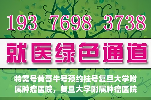 特需号黄哥牛号预约挂号复旦大学附属肿瘤医院，复旦大学附属肿瘤医院特需号黄哥牛号预约挂号指南