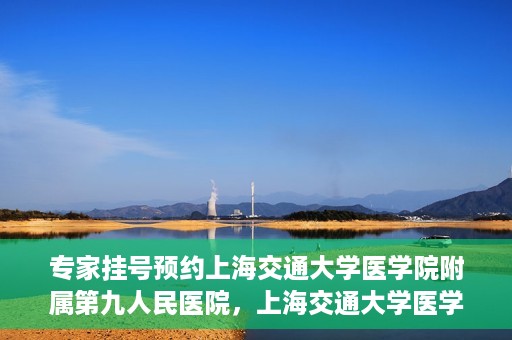 专家挂号预约上海交通大学医学院附属第九人民医院，上海交通大学医学院附属第九人民医院专家挂号预约解析