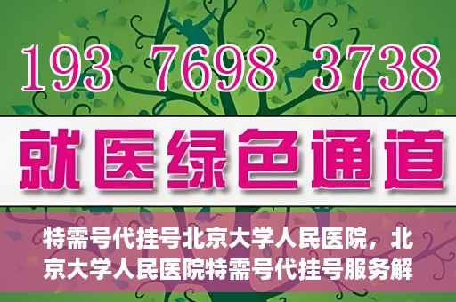 特需号代挂号北京大学人民医院，北京大学人民医院特需号代挂号服务解析