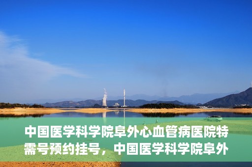 中国医学科学院阜外心血管病医院特需号预约挂号，中国医学科学院阜外心血管病医院特需号预约挂号服务详解