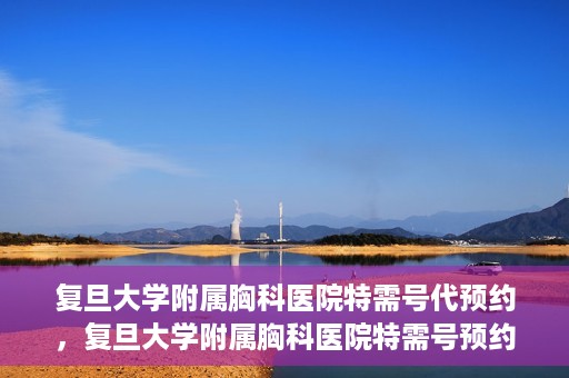 复旦大学附属胸科医院特需号代预约，复旦大学附属胸科医院特需号预约代办服务解析