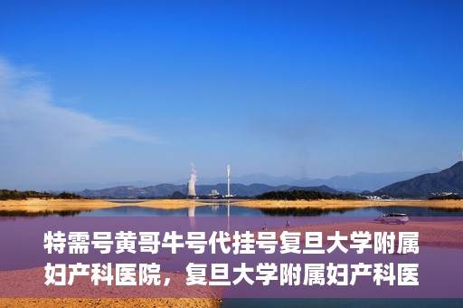 特需号黄哥牛号代挂号复旦大学附属妇产科医院，复旦大学附属妇产科医院特需号黄哥牛号代挂号服务解析