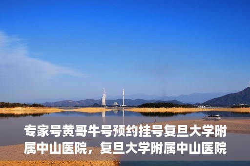 专家号黄哥牛号预约挂号复旦大学附属中山医院，复旦大学附属中山医院专家号黄哥牛号预约挂号指南