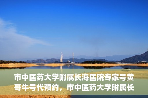 市中医药大学附属长海医院专家号黄哥牛号代预约，市中医药大学附属长海医院专家黄哥牛号预约服务开启
