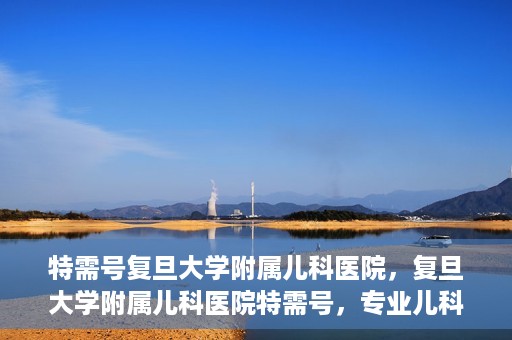 特需号复旦大学附属儿科医院，复旦大学附属儿科医院特需号，专业儿科诊疗，贴心服务体验