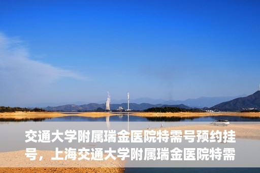 交通大学附属瑞金医院特需号预约挂号，上海交通大学附属瑞金医院特需号预约挂号攻略