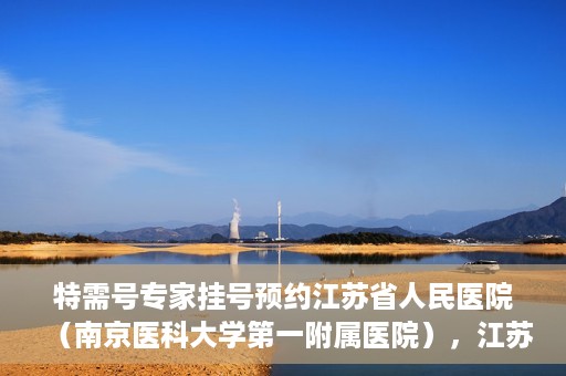 特需号专家挂号预约江苏省人民医院（南京医科大学第一附属医院），江苏省人民医院特需号专家挂号预约启动，名医资源一键预约