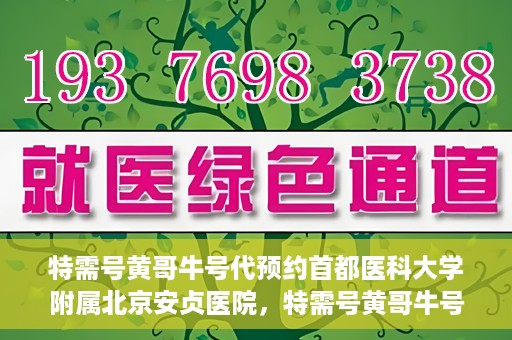 特需号黄哥牛号代预约首都医科大学附属北京安贞医院，特需号黄哥牛号助您预约北京安贞医院专家号