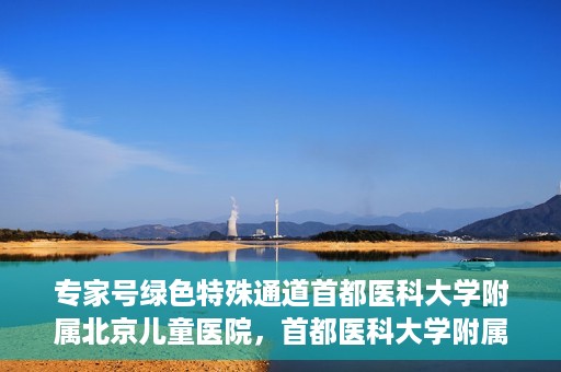专家号绿色特殊通道首都医科大学附属北京儿童医院，首都医科大学附属北京儿童医院专家号绿色特殊通道服务解析