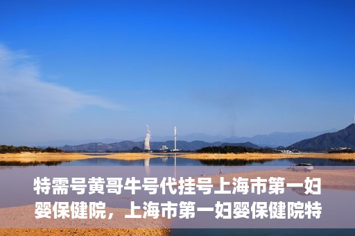 特需号黄哥牛号代挂号上海市第一妇婴保健院，上海市第一妇婴保健院特需号黄哥牛号代挂号服务解析
