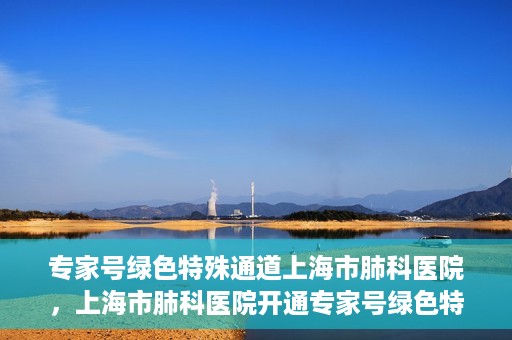 专家号绿色特殊通道上海市肺科医院，上海市肺科医院开通专家号绿色特殊通道服务