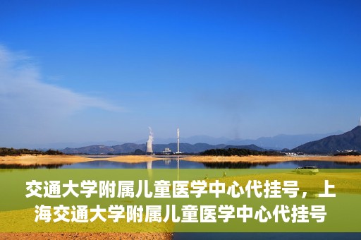 交通大学附属儿童医学中心代挂号，上海交通大学附属儿童医学中心代挂号服务详解