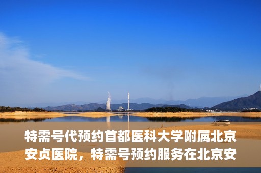 特需号代预约首都医科大学附属北京安贞医院，特需号预约服务在北京安贞医院的便捷通道