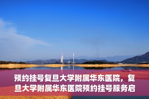 预约挂号复旦大学附属华东医院，复旦大学附属华东医院预约挂号服务启动