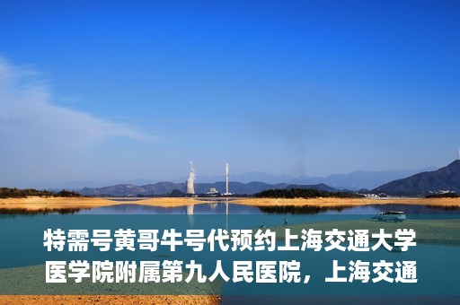 特需号黄哥牛号代预约上海交通大学医学院附属第九人民医院，上海交通大学医学院附属第九人民医院特需号黄哥牛号预约服务启动