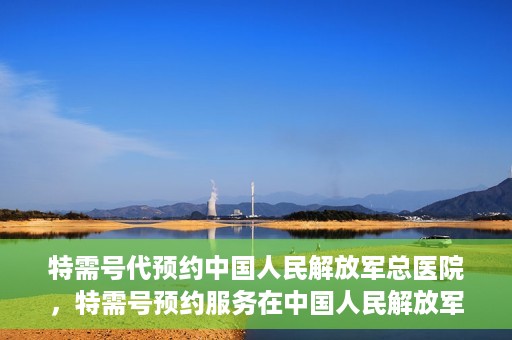 特需号代预约中国人民解放军总医院，特需号预约服务在中国人民解放军总医院上线