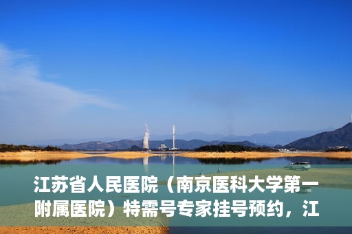江苏省人民医院（南京医科大学第一附属医院）特需号专家挂号预约，江苏省人民医院特需号专家挂号预约攻略