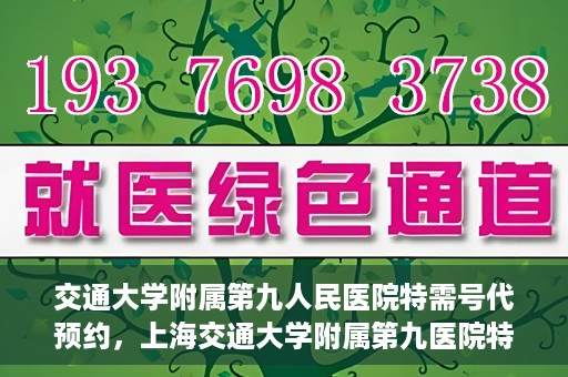 交通大学附属第九人民医院特需号代预约，上海交通大学附属第九医院特需号预约服务详解