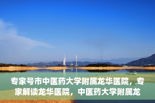 专家号市中医药大学附属龙华医院，专家解读龙华医院，中医药大学附属龙华医院深度探访