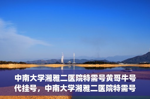 中南大学湘雅二医院特需号黄哥牛号代挂号，中南大学湘雅二医院特需号专家黄哥牛号预约挂号攻略