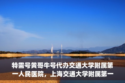 特需号黄哥牛号代办交通大学附属第一人民医院，上海交通大学附属第一人民医院特需号黄哥牛号代办服务