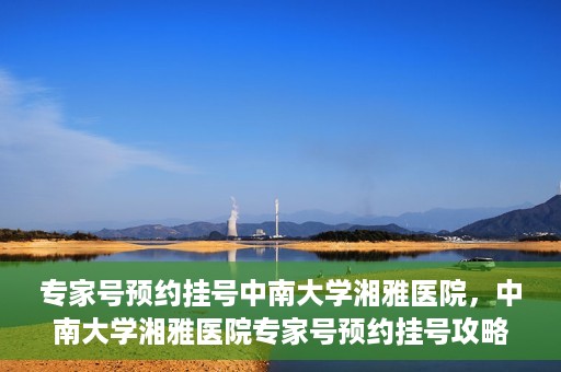 专家号预约挂号中南大学湘雅医院，中南大学湘雅医院专家号预约挂号攻略