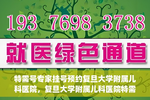 特需号专家挂号预约复旦大学附属儿科医院，复旦大学附属儿科医院特需号专家挂号预约攻略