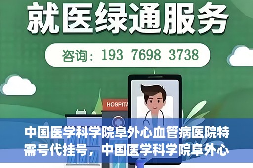 中国医学科学院阜外心血管病医院特需号代挂号，中国医学科学院阜外心血管病医院特需号代挂号服务详解