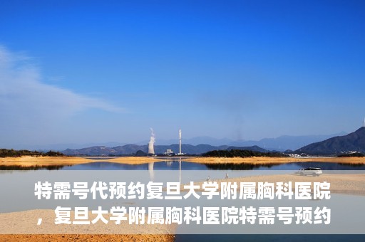特需号代预约复旦大学附属胸科医院，复旦大学附属胸科医院特需号预约代办服务解析