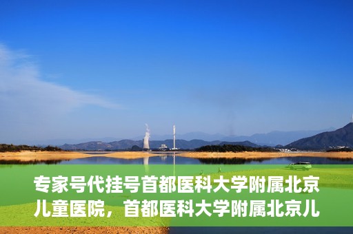 专家号代挂号首都医科大学附属北京儿童医院，首都医科大学附属北京儿童医院专家号代挂号服务解析