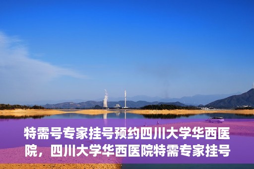 特需号专家挂号预约四川大学华西医院，四川大学华西医院特需专家挂号预约攻略