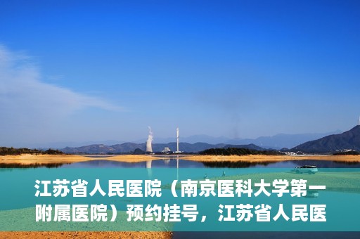 江苏省人民医院（南京医科大学第一附属医院）预约挂号，江苏省人民医院（南京医科大学第一附属医院）挂号预约攻略