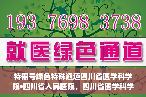特需号绿色特殊通道四川省医学科学院•四川省人民医院，四川省医学科学院·四川省人民医院特需号绿色就医通道开启