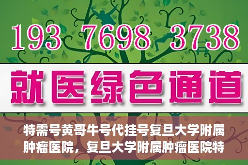 特需号黄哥牛号代挂号复旦大学附属肿瘤医院，复旦大学附属肿瘤医院特需号黄哥牛号代挂号攻略