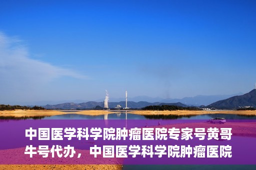 中国医学科学院肿瘤医院专家号黄哥牛号代办，中国医学科学院肿瘤医院专家号黄哥牛号预约代办攻略
