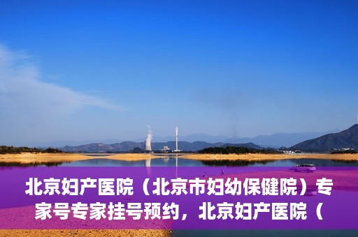 北京妇产医院（北京市妇幼保健院）专家号专家挂号预约，北京妇产医院（北京市妇幼保健院）专家挂号预约攻略，轻松预约专家号