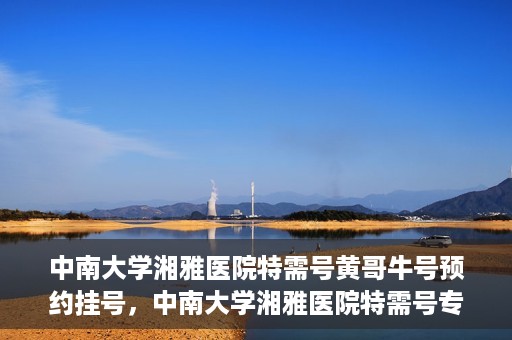 中南大学湘雅医院特需号黄哥牛号预约挂号，中南大学湘雅医院特需号专家黄哥牛号预约挂号攻略