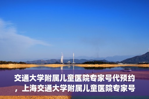 交通大学附属儿童医院专家号代预约，上海交通大学附属儿童医院专家号预约服务攻略