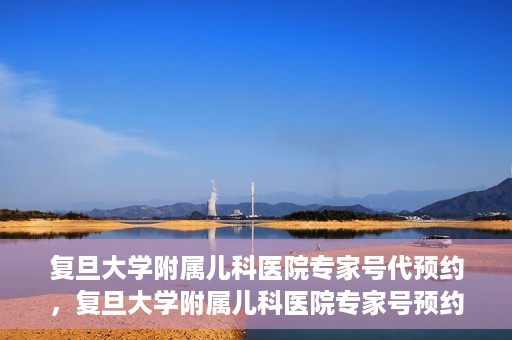 复旦大学附属儿科医院专家号代预约，复旦大学附属儿科医院专家号预约代办服务解析