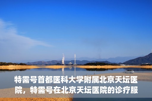 特需号首都医科大学附属北京天坛医院，特需号在北京天坛医院的诊疗服务与体验