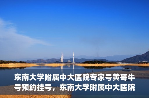 东南大学附属中大医院专家号黄哥牛号预约挂号，东南大学附属中大医院黄哥牛专家号预约挂号攻略