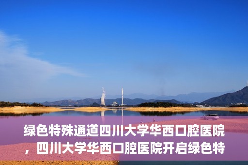 绿色特殊通道四川大学华西口腔医院，四川大学华西口腔医院开启绿色特殊通道，助力口腔健康事业飞跃发展