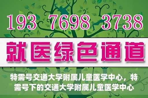 特需号交通大学附属儿童医学中心，特需号下的交通大学附属儿童医学中心，守护儿童健康的坚实后盾