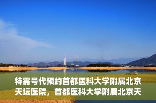 特需号代预约首都医科大学附属北京天坛医院，首都医科大学附属北京天坛医院特需号预约服务解析