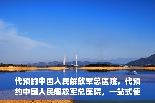 代预约中国人民解放军总医院，代预约中国人民解放军总医院，一站式便捷医疗预约服务新体验