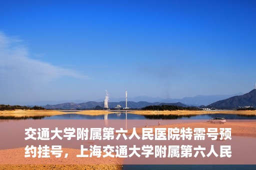 交通大学附属第六人民医院特需号预约挂号，上海交通大学附属第六人民医院特需号预约挂号指南