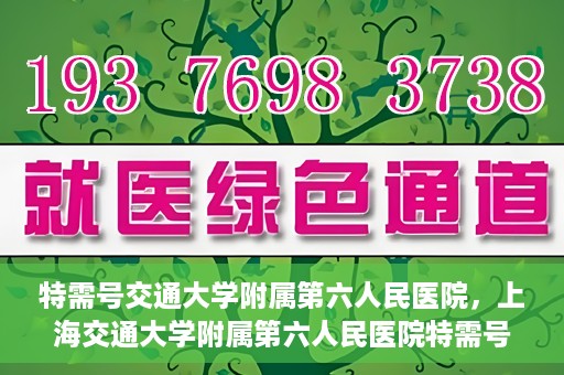 特需号交通大学附属第六人民医院，上海交通大学附属第六人民医院特需号服务介绍
