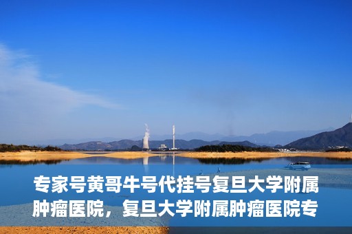 专家号黄哥牛号代挂号复旦大学附属肿瘤医院，复旦大学附属肿瘤医院专家号黄哥牛号代挂号解析