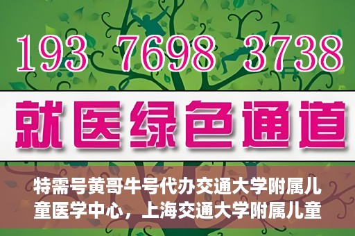 特需号黄哥牛号代办交通大学附属儿童医学中心，上海交通大学附属儿童医学中心特需号代办服务黄哥牛号一站式服务体验