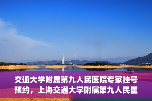 交通大学附属第九人民医院专家挂号预约，上海交通大学附属第九人民医院专家挂号预约指南